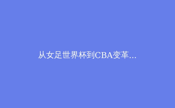 从女足世界杯到CBA变革：中国体育产业迎来价值重构时代