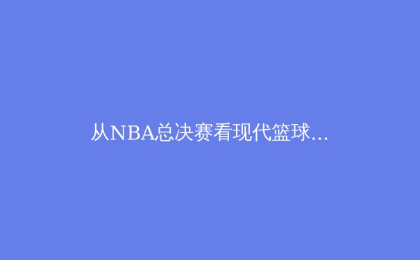 从NBA总决赛看现代篮球战术演进：数据分析如何重塑冠军之路 - 2