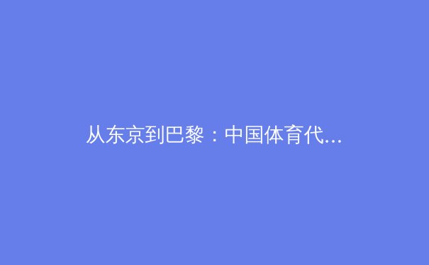 从东京到巴黎：中国体育代表团战略转型背后的科技赋能与人才体系建设 - 4