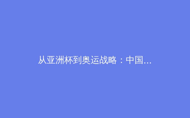 从亚洲杯到奥运战略：中国女足战术体系的重构与挑战